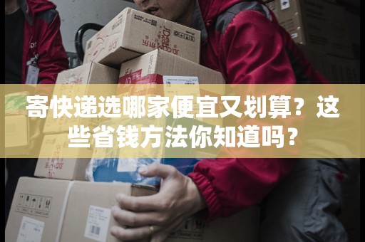 寄快递选哪家便宜又划算？这些省钱方法你知道吗？